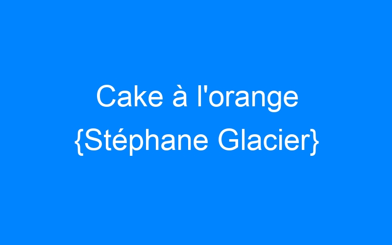 Cake à l'orange {Stéphane Glacier}